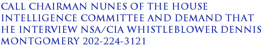 Call Chairman Nunes of the House Intelligence Committee and Demand That He Interview NSA/CIA Whistleblower Dennis Montgomery 202-224-3121 Call Chairman Nunes of the House Intelligence Committee and Demand That He Interview NSA/CIA Whistleblower Dennis Montgomery 202-224-3121