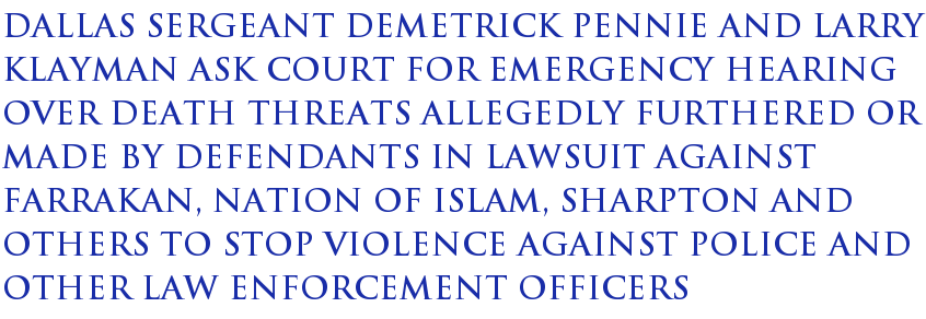 Dallas Sergeant Demetrick Pennie and Larry Klayman ask court for emergency hearing over death threats allegedly furthered or made by defendants in lawsuit against Farrakan, Nation of Islam, Sharpton and others to stop violence against police and other law enforcement officers Dallas Sergeant Demetrick Pennie and Larry Klayman ask court for emergency hearing over death threats allegedly furthered or made by defendants in lawsuit against Farrakan, Nation of Islam, Sharpton and others to stop violence against police and other law enforcement officers