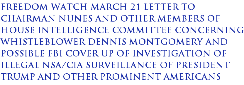 Freedom Watch March 21 Letter to Chairman Nunes and Other Members of House Intelligence Committee Concerning Whistleblower Dennis Montgomery and Possible FBI Cover Up of Investigation of Illegal NSA/CIA Surveillance of President Trump and Other Prominent Americans Freedom Watch March 21 Letter to Chairman Nunes and Other Members of House Intelligence Committee Concerning Whistleblower Dennis Montgomery and Possible FBI Cover Up of Investigation of Illegal NSA/CIA Surveillance of President Trump and Other Prominent Americans