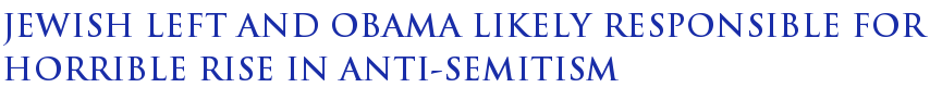 Jewish Left and Obama Likely Responsible For Horrible Rise in Anti-Semitism Jewish Left and Obama Likely Responsible For Horrible Rise in Anti-Semitism