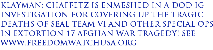 Klayman: Chaffetz Is Enmeshed in a DoD IG Investigation for Covering Up the Tragic Deaths of Seal Team VI and Other Special Ops in Extortion 17 Afghan War Tragedy! See www.freedomwatchusa.org Klayman: Chaffetz Is Enmeshed in a DoD IG Investigation for Covering Up the Tragic Deaths of Seal Team VI and Other Special Ops in Extortion 17 Afghan War Tragedy! See www.freedomwatchusa.org