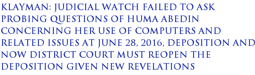 Klayman: Judicial Watch failed to ask probing questions of Huma Abedin concerning her use of computers and related issues at June 28, 2016, deposition and now district court must reopen the deposition given new revelations Klayman: Judicial Watch failed to ask probing questions of Huma Abedin concerning her use of computers and related issues at June 28, 2016, deposition and now district court must reopen the deposition given new revelations