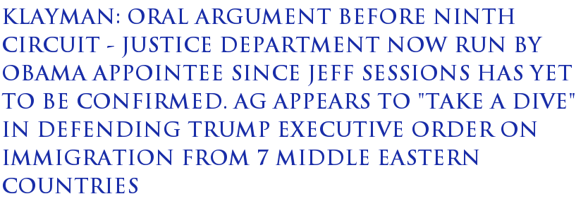 Klayman: Oral Argument Before Ninth Circuit - Justice Department Now Run by Obama Appointee Since Jeff Sessions Has Yet to Be Confirmed. AG Appears To "Take a Dive" in Defending Trump Executive Order on Immigration From 7 Middle Eastern Countries Klayman: Oral Argument Before Ninth Circuit - Justice Department Now Run by Obama Appointee Since Jeff Sessions Has Yet to Be Confirmed. AG Appears To "Take a Dive" in Defending Trump Executive Order on Immigration From 7 Middle Eastern Countries