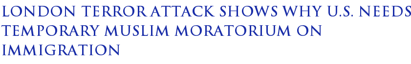 London Terror Attack Shows Why U.S. Needs Temporary Muslim Moratorium On Immigration London Terror Attack Shows Why U.S. Needs Temporary Muslim Moratorium On Immigration