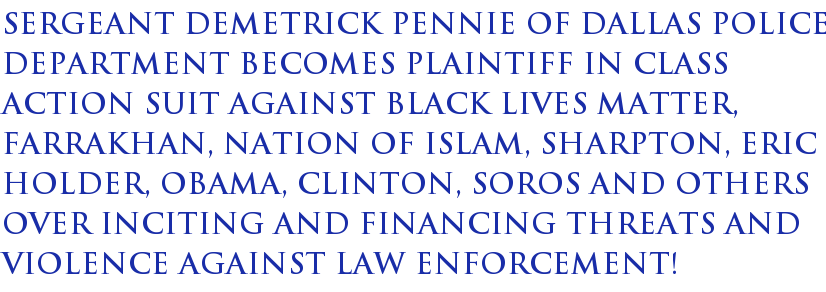 Sergeant Demetrick Pennie of Dallas Police Department becomes plaintiff in class action suit against Black Lives Matter, Farrakhan, Nation of Islam, Sharpton, Eric Holder, Obama, Clinton, Soros and others over allegedly inciting and financing threats and violence against law enforcement! Sergeant Demetrick Pennie of Dallas Police Department becomes plaintiff in class action suit against Black Lives Matter, Farrakhan, Nation of Islam, Sharpton, Eric Holder, Obama, Clinton, Soros and others over allegedly inciting and financing threats and violence against law enforcement!