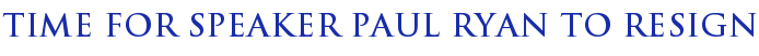 Time For Speaker Paul Ryan To Resign Time For Speaker Paul Ryan To Resign