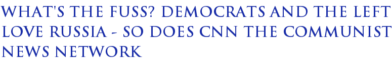 What's The Fuss? Democrats And The Left Love Russia - So Does CNN The Communist News Network What's The Fuss? Democrats And The Left Love Russia - So Does CNN The Communist News Network